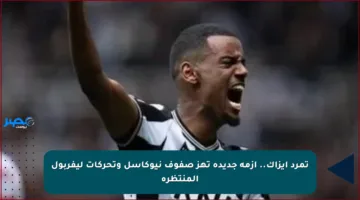 تمرد إيزاك.. أزمة جديدة تهز صفوف نيوكاسل وتحركات ليفربول المنتظرة